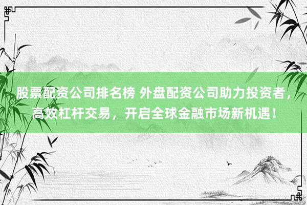 股票配资公司排名榜 外盘配资公司助力投资者，高效杠杆交易，开启全球金融市场新机遇！
