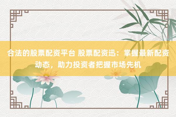合法的股票配资平台 股票配资迅：掌握最新配资动态，助力投资者把握市场先机