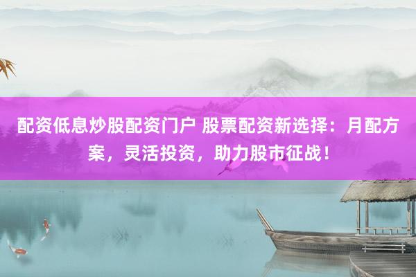 配资低息炒股配资门户 股票配资新选择：月配方案，灵活投资，助力股市征战！