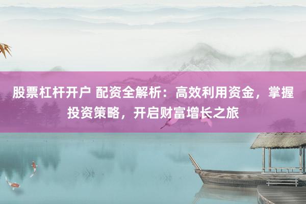 股票杠杆开户 配资全解析：高效利用资金，掌握投资策略，开启财富增长之旅