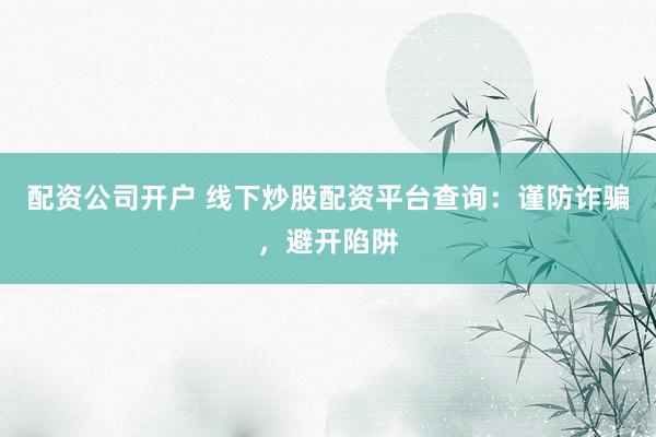 配资公司开户 线下炒股配资平台查询：谨防诈骗，避开陷阱