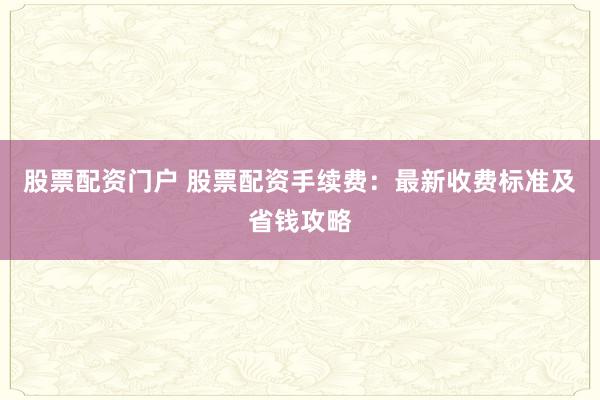 股票配资门户 股票配资手续费：最新收费标准及省钱攻略