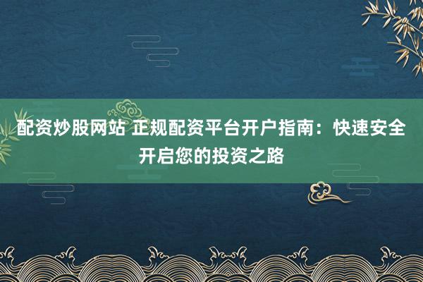 配资炒股网站 正规配资平台开户指南：快速安全开启您的投资之路
