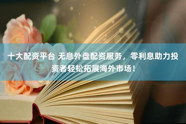 十大配资平台 无息外盘配资服务，零利息助力投资者轻松拓展海外市场！