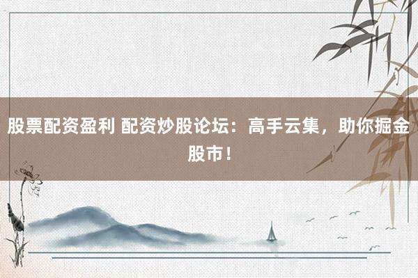 股票配资盈利 配资炒股论坛：高手云集，助你掘金股市！