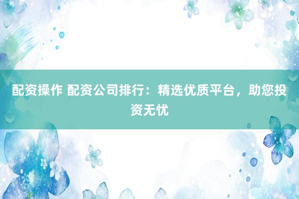 配资操作 配资公司排行：精选优质平台，助您投资无忧