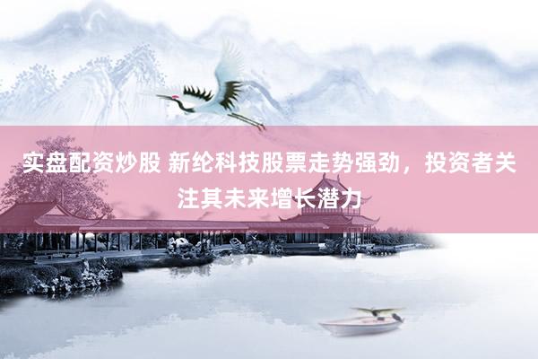 实盘配资炒股 新纶科技股票走势强劲，投资者关注其未来增长潜力