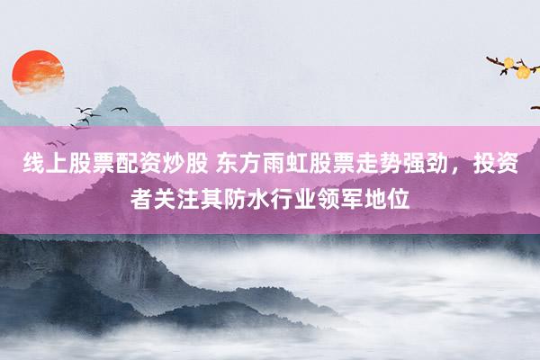线上股票配资炒股 东方雨虹股票走势强劲，投资者关注其防水行业领军地位