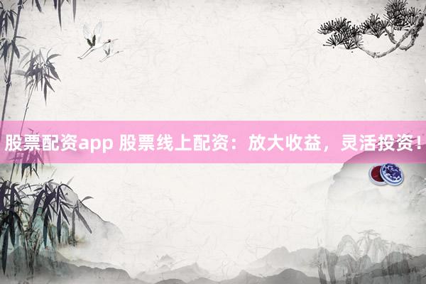 股票配资app 股票线上配资：放大收益，灵活投资！