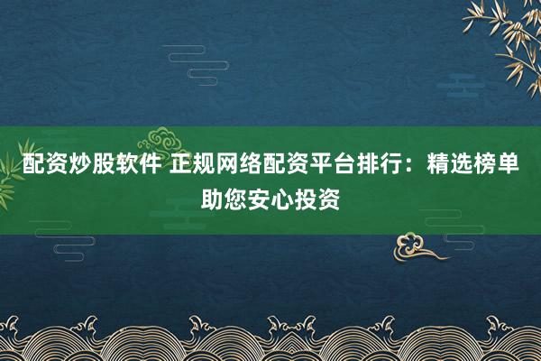配资炒股软件 正规网络配资平台排行：精选榜单助您安心投资