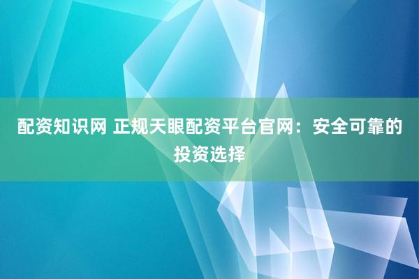 配资知识网 正规天眼配资平台官网：安全可靠的投资选择