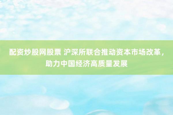 配资炒股网股票 沪深所联合推动资本市场改革，助力中国经济高质量发展
