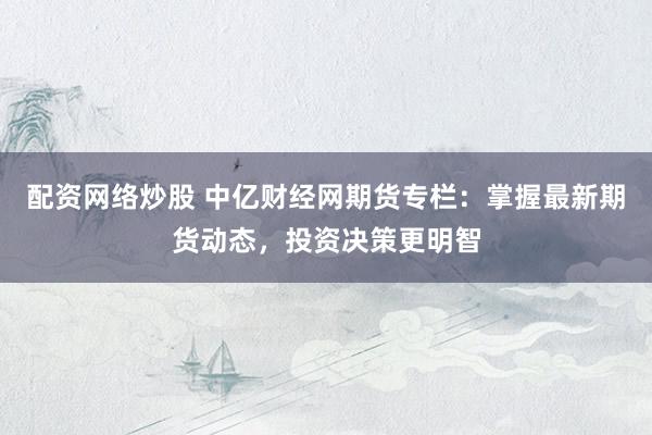 配资网络炒股 中亿财经网期货专栏：掌握最新期货动态，投资决策更明智