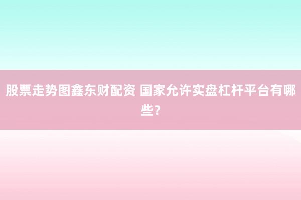 股票走势图鑫东财配资 国家允许实盘杠杆平台有哪些？