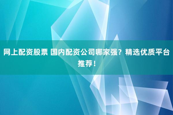 网上配资股票 国内配资公司哪家强？精选优质平台推荐！