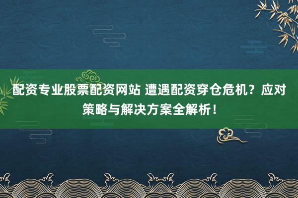 配资专业股票配资网站 遭遇配资穿仓危机？应对策略与解决方案全解析！