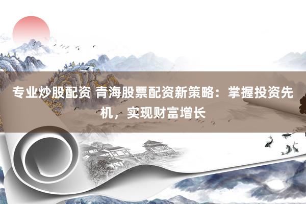 专业炒股配资 青海股票配资新策略：掌握投资先机，实现财富增长