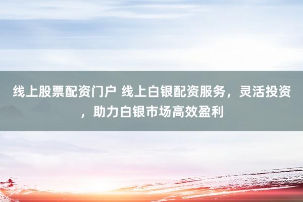 线上股票配资门户 线上白银配资服务，灵活投资，助力白银市场高效盈利