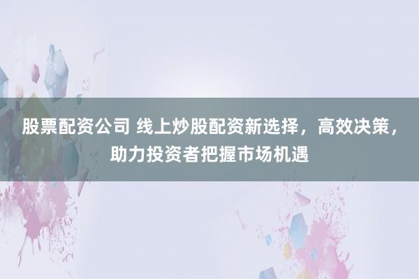 股票配资公司 线上炒股配资新选择，高效决策，助力投资者把握市场机遇