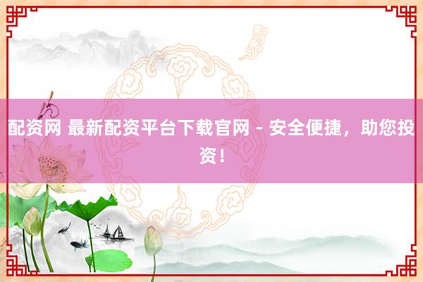 配资网 最新配资平台下载官网 - 安全便捷，助您投资！