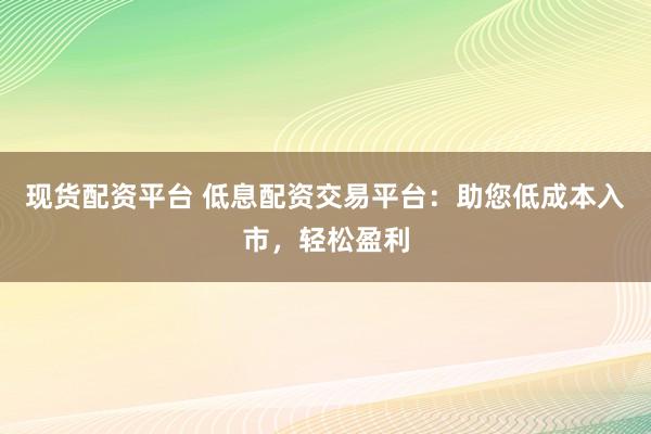 现货配资平台 低息配资交易平台：助您低成本入市，轻松盈利