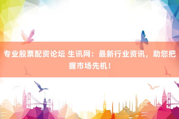 专业股票配资论坛 生讯网：最新行业资讯，助您把握市场先机！