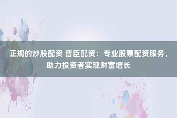 正规的炒股配资 普臣配资：专业股票配资服务，助力投资者实现财富增长