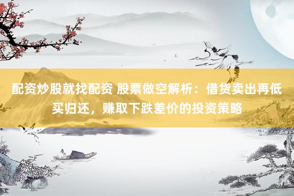 配资炒股就找配资 股票做空解析：借货卖出再低买归还，赚取下跌差价的投资策略