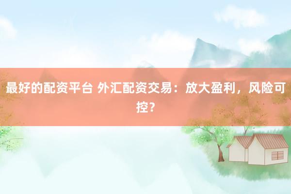 最好的配资平台 外汇配资交易：放大盈利，风险可控？