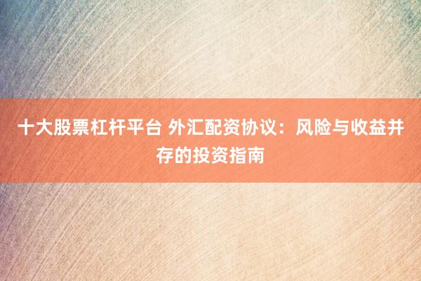 十大股票杠杆平台 外汇配资协议：风险与收益并存的投资指南