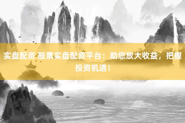 实盘配资 股票实盘配资平台：助您放大收益，把握投资机遇！