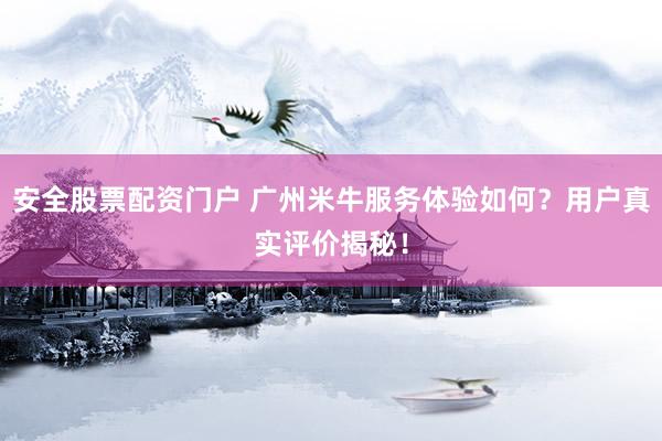 安全股票配资门户 广州米牛服务体验如何？用户真实评价揭秘！