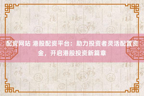 配资网站 港股配资平台：助力投资者灵活配置资金，开启港股投资新篇章