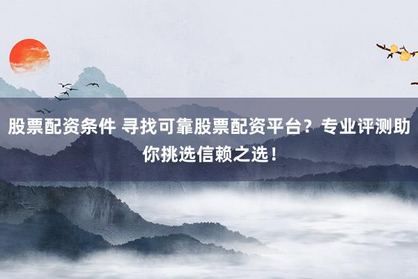 股票配资条件 寻找可靠股票配资平台？专业评测助你挑选信赖之选！