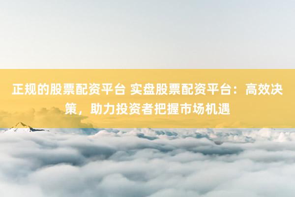 正规的股票配资平台 实盘股票配资平台：高效决策，助力投资者把握市场机遇