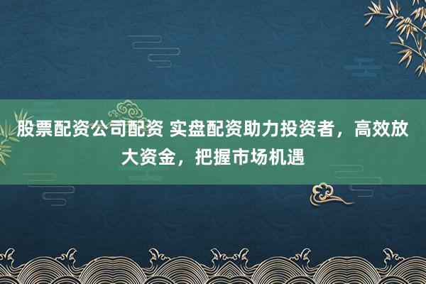 股票配资公司配资 实盘配资助力投资者，高效放大资金，把握市场机遇