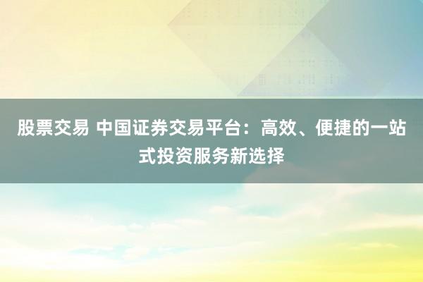 股票交易 中国证券交易平台：高效、便捷的一站式投资服务新选择