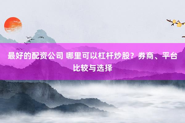 最好的配资公司 哪里可以杠杆炒股？券商、平台比较与选择
