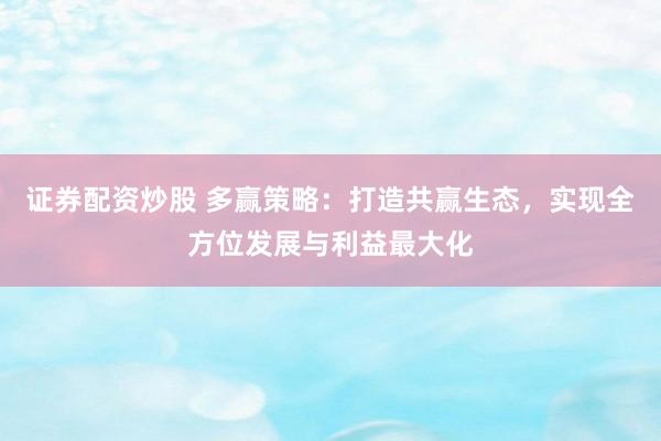 证券配资炒股 多赢策略：打造共赢生态，实现全方位发展与利益最大化