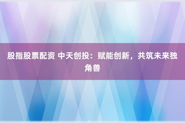股指股票配资 中天创投：赋能创新，共筑未来独角兽