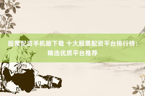 股票配资手机版下载 十大股票配资平台排行榜：精选优质平台推荐