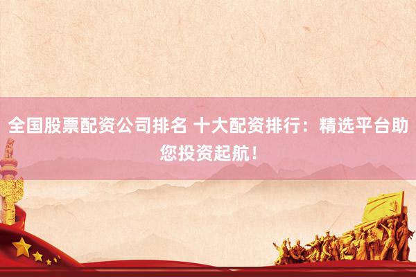 全国股票配资公司排名 十大配资排行：精选平台助您投资起航！