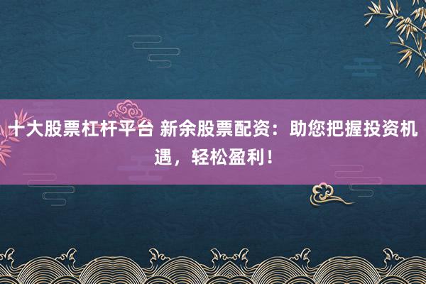 十大股票杠杆平台 新余股票配资：助您把握投资机遇，轻松盈利！