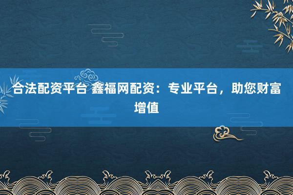 合法配资平台 鑫福网配资：专业平台，助您财富增值