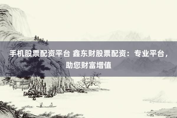 手机股票配资平台 鑫东财股票配资：专业平台，助您财富增值