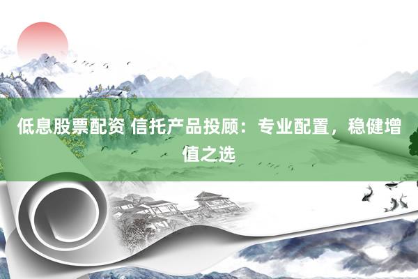 低息股票配资 信托产品投顾：专业配置，稳健增值之选