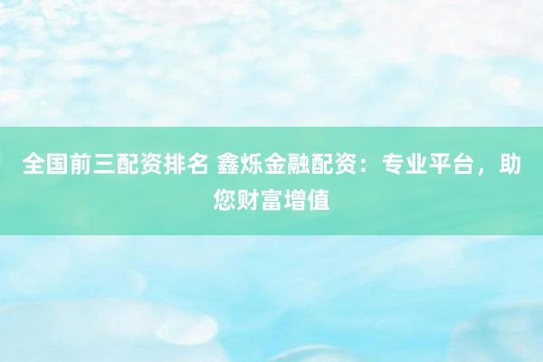 全国前三配资排名 鑫烁金融配资：专业平台，助您财富增值