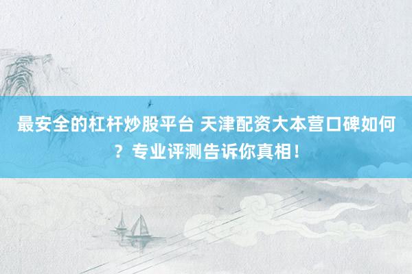 最安全的杠杆炒股平台 天津配资大本营口碑如何？专业评测告诉你真相！