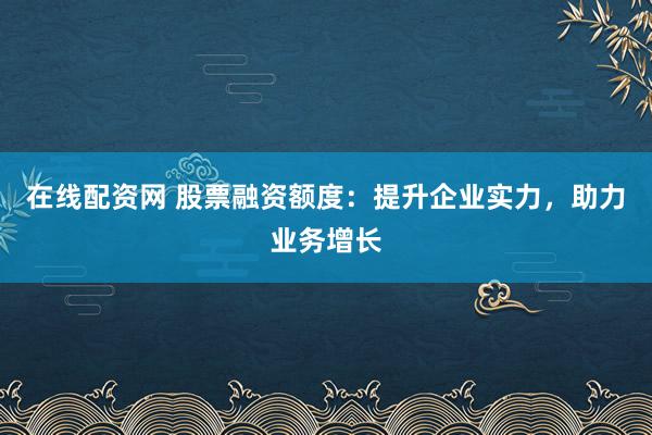 在线配资网 股票融资额度：提升企业实力，助力业务增长