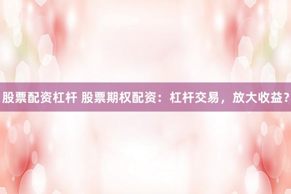 股票配资杠杆 股票期权配资：杠杆交易，放大收益？